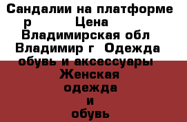 Сандалии на платформе р 37-38 › Цена ­ 1 500 - Владимирская обл., Владимир г. Одежда, обувь и аксессуары » Женская одежда и обувь   . Владимирская обл.